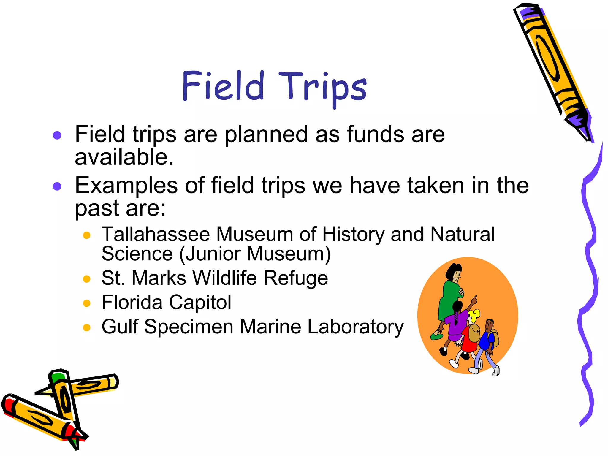 Field TripsField trips are planned as funds are available.Examples of field trips we have taken in the past are:Tallahassee Museum of History and Natural Science (Junior Museum)St. Marks Wildlife RefugeFlorida CapitolGulf Specimen Marine Laboratory