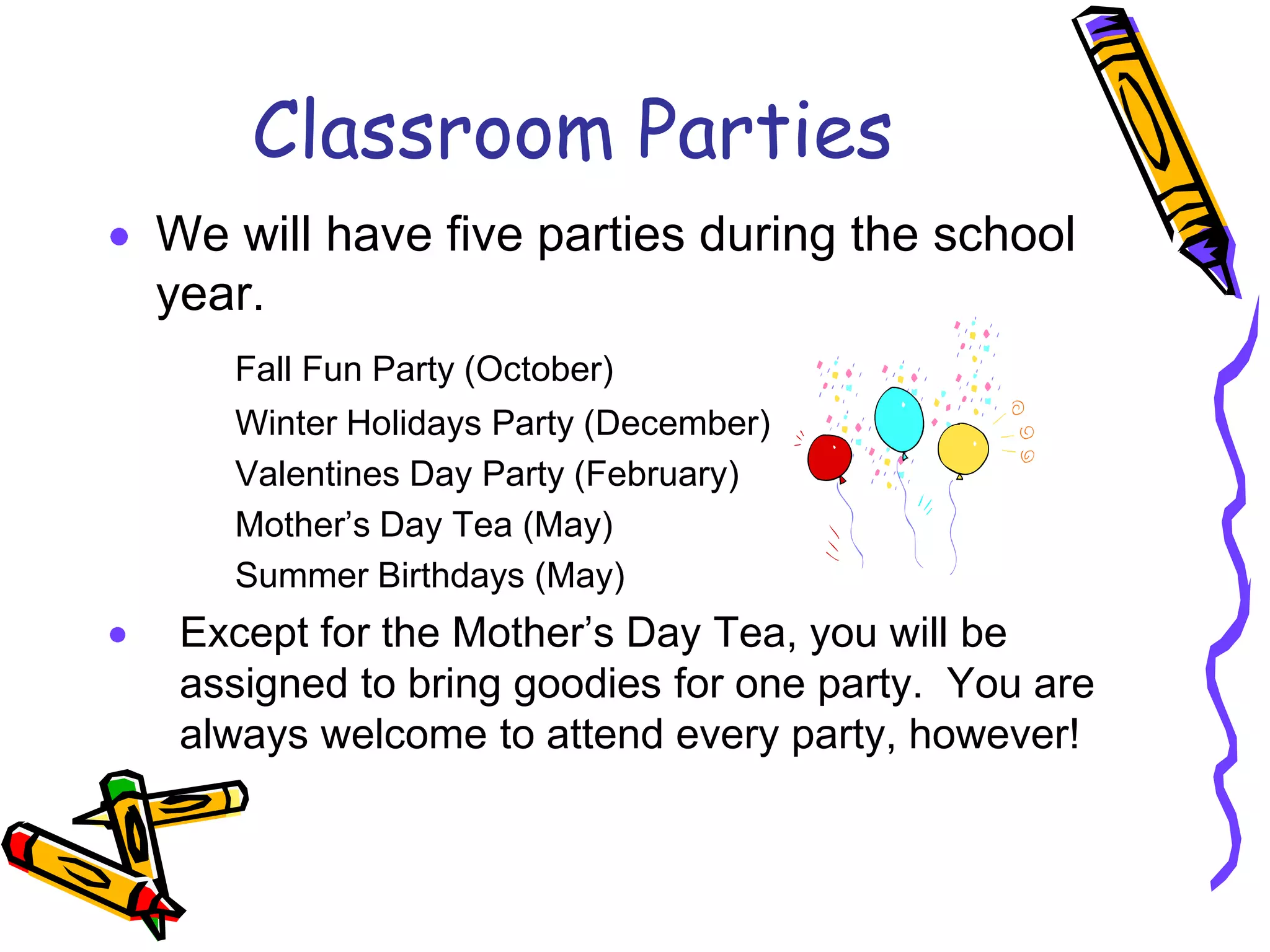 Classroom PartiesWe will have five parties during the school year.	Fall Fun Party (October)	Winter Holidays Party (December)		Valentines Day Party (February)	Mother’s Day Tea (May)	Summer Birthdays (May)Except for the Mother’s Day Tea, you will be assigned to bring goodies for one party.  You are always welcome to attend every party, however!