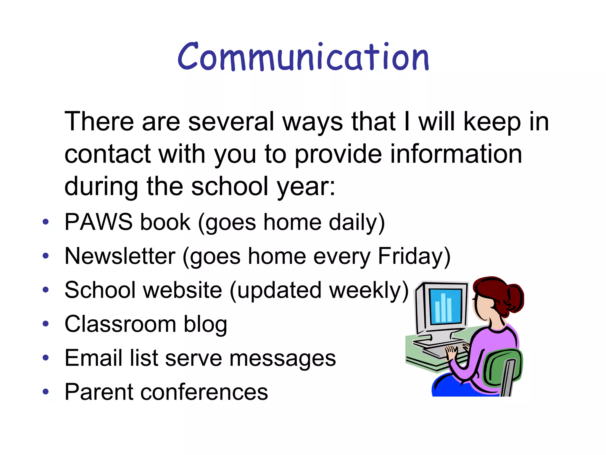 Communication	There are several ways that I will keep in contact with you to provide information during the school year:PAWS book (goes home daily)Newsletter (goes home every Friday)School website (updated weekly)Classroom blog Email list serve messagesParent conferences			