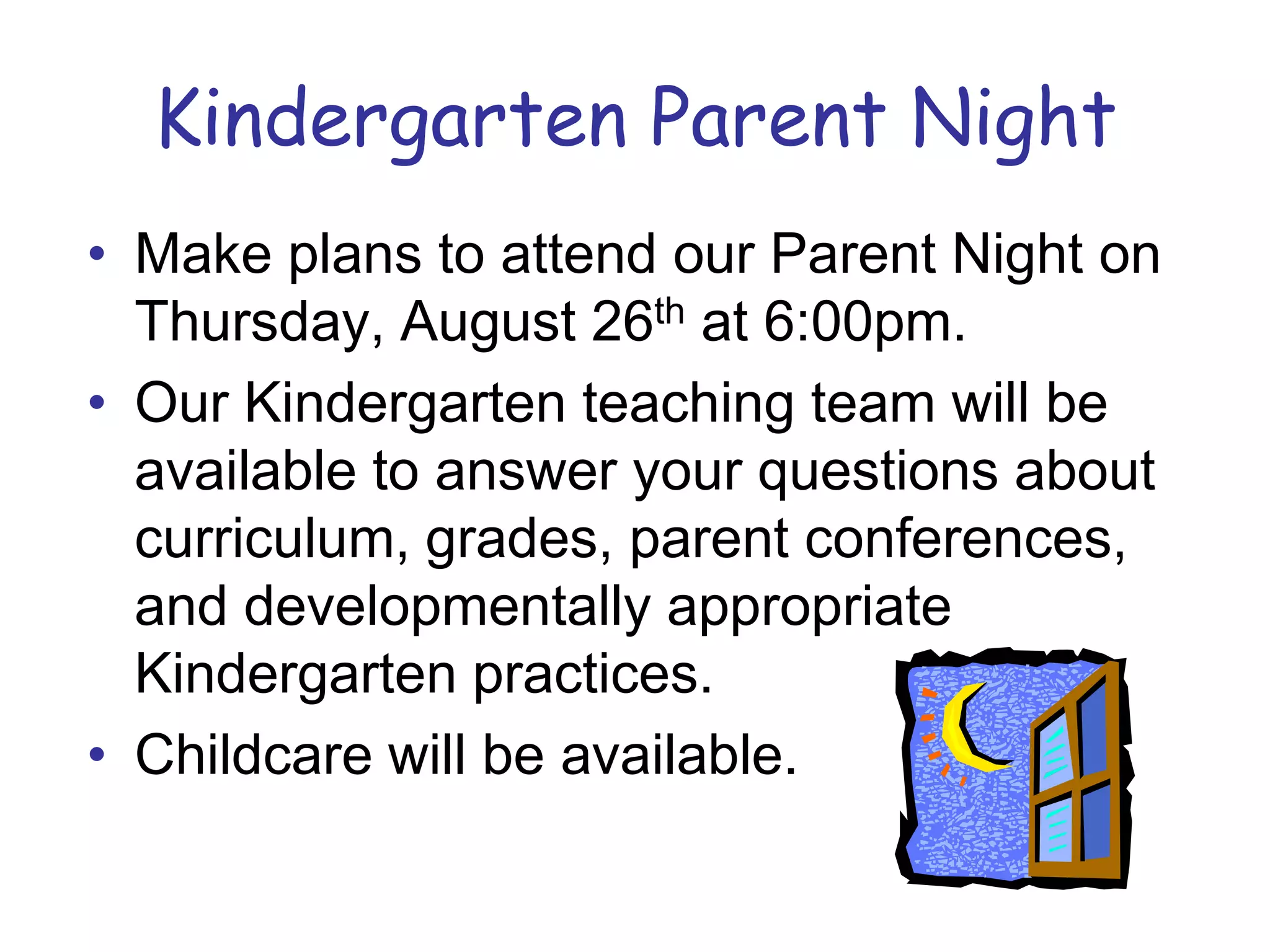 Kindergarten Parent NightMake plans to attend our Parent Night on Thursday, August 26th at 6:00pm.Our Kindergarten teaching team will be available to answer your questions about curriculum, grades, parent conferences, and developmentally appropriate Kindergarten practices.Childcare will be available.