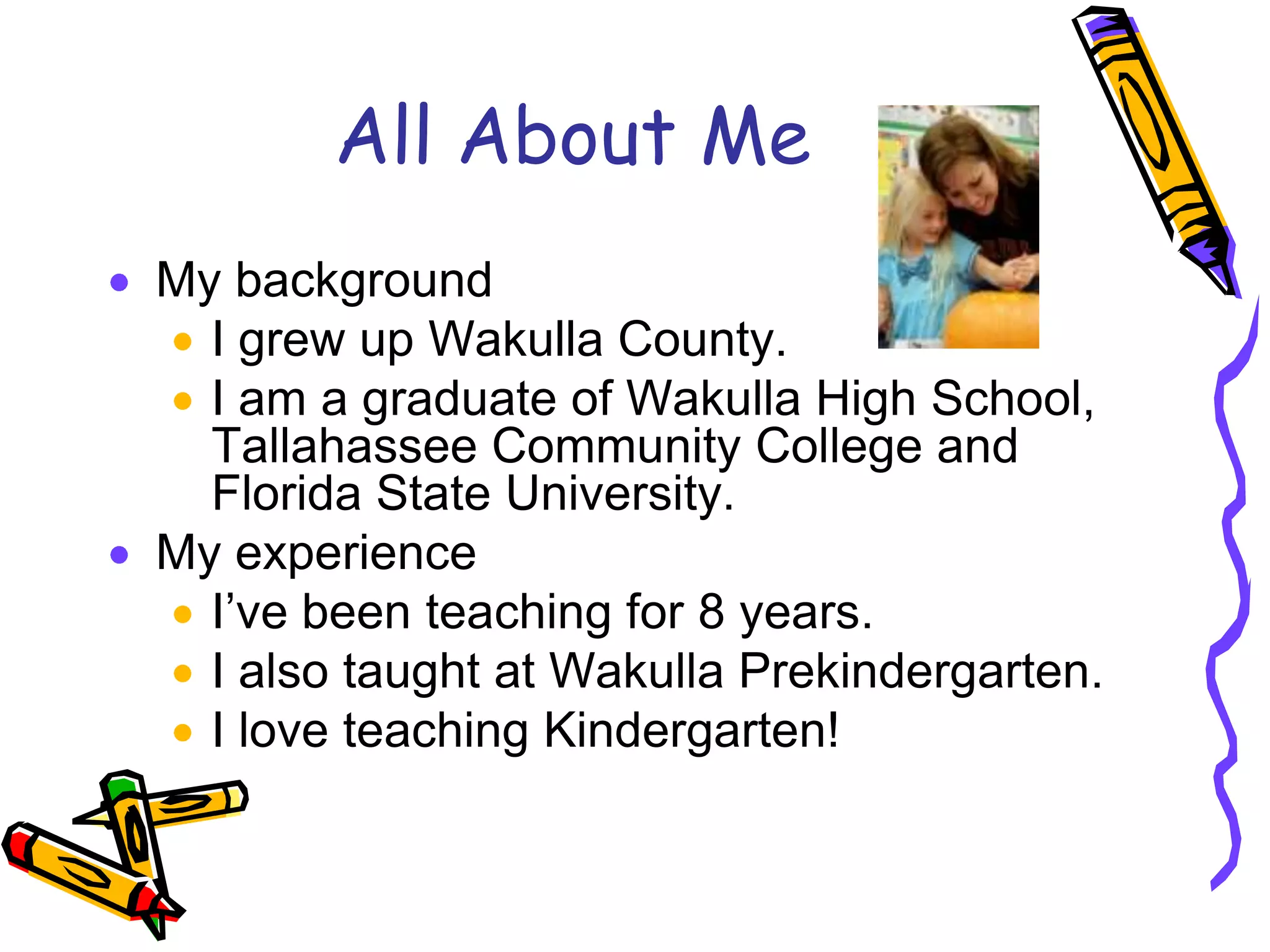 All About MeMy backgroundI grew up Wakulla County.I am a graduate of Wakulla High School, Tallahassee Community College and Florida State University.My experienceI’ve been teaching for 8 years.I also taught at Wakulla Prekindergarten.I love teaching Kindergarten!