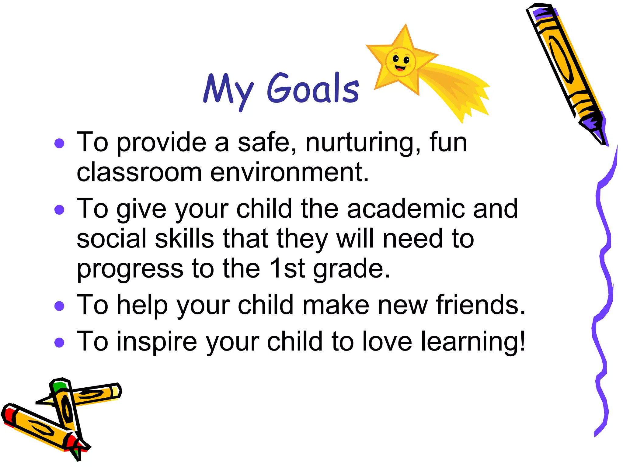 My GoalsTo provide a safe, nurturing, fun classroom environment.To give your child the academic and social skills that they will need to progress to the 1st grade.To help your child make new friends.To inspire your child to love learning!