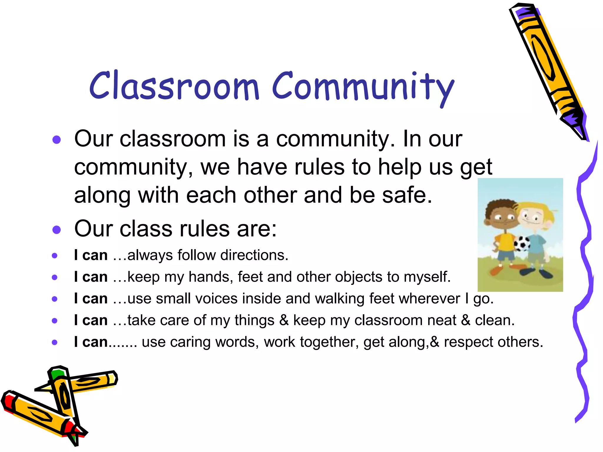 Classroom CommunityOur classroom is a community. In our community, we have rules to help us get along with each other and be safe. Our class rules are:I can …always follow directions. I can …keep my hands, feet and other objects to myself. I can …use small voices inside and walking feet wherever I go.I can …take care of my things & keep my classroom neat & clean.I can....... use caring words, work together, get along,& respect others.