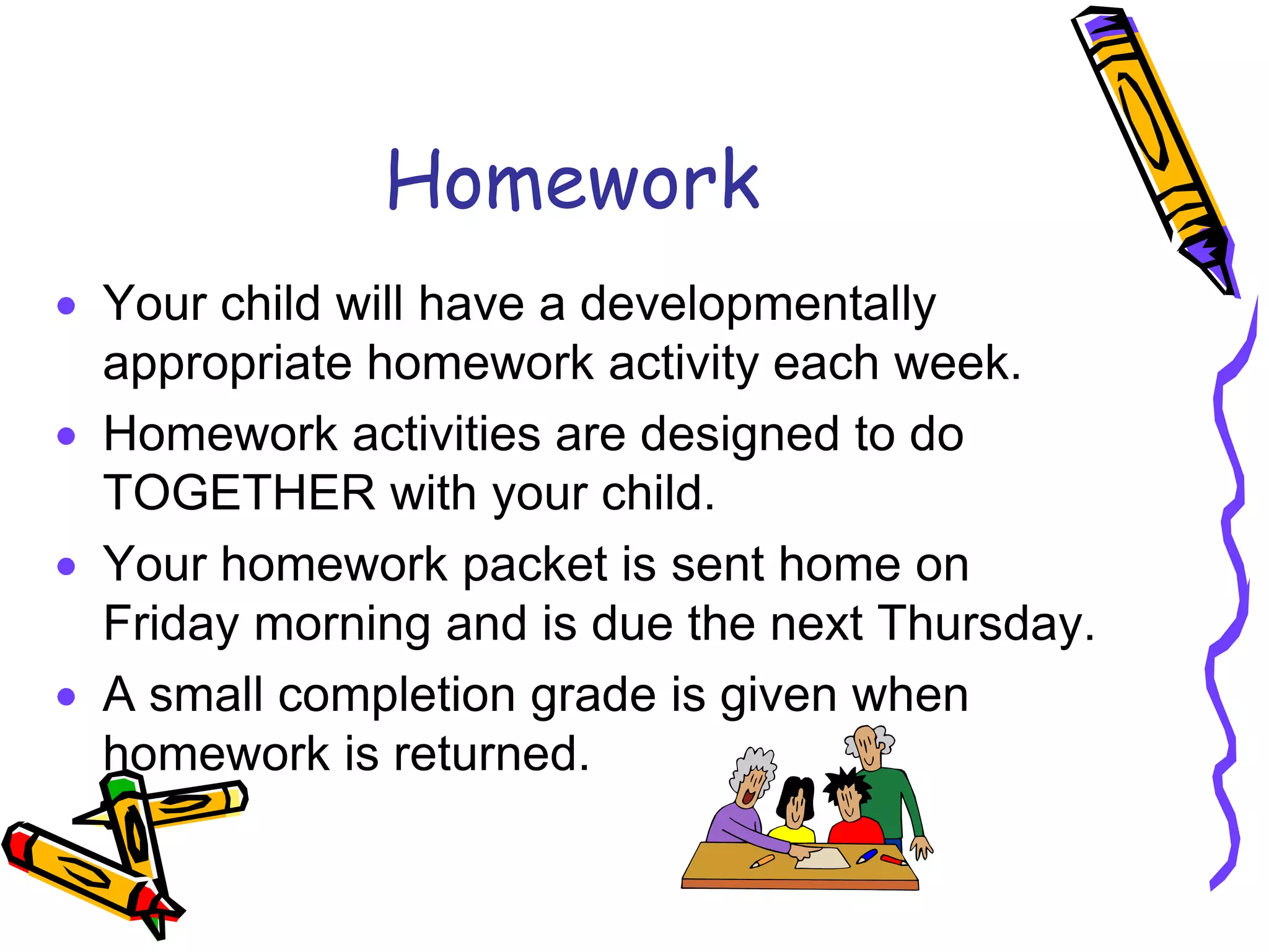 HomeworkYour child will have a developmentally appropriate homework activity each week.  Homework activities are designed to do TOGETHER with your child.Your homework packet is sent home on Friday morning and is due the next Thursday.A small completion grade is given when homework is returned.