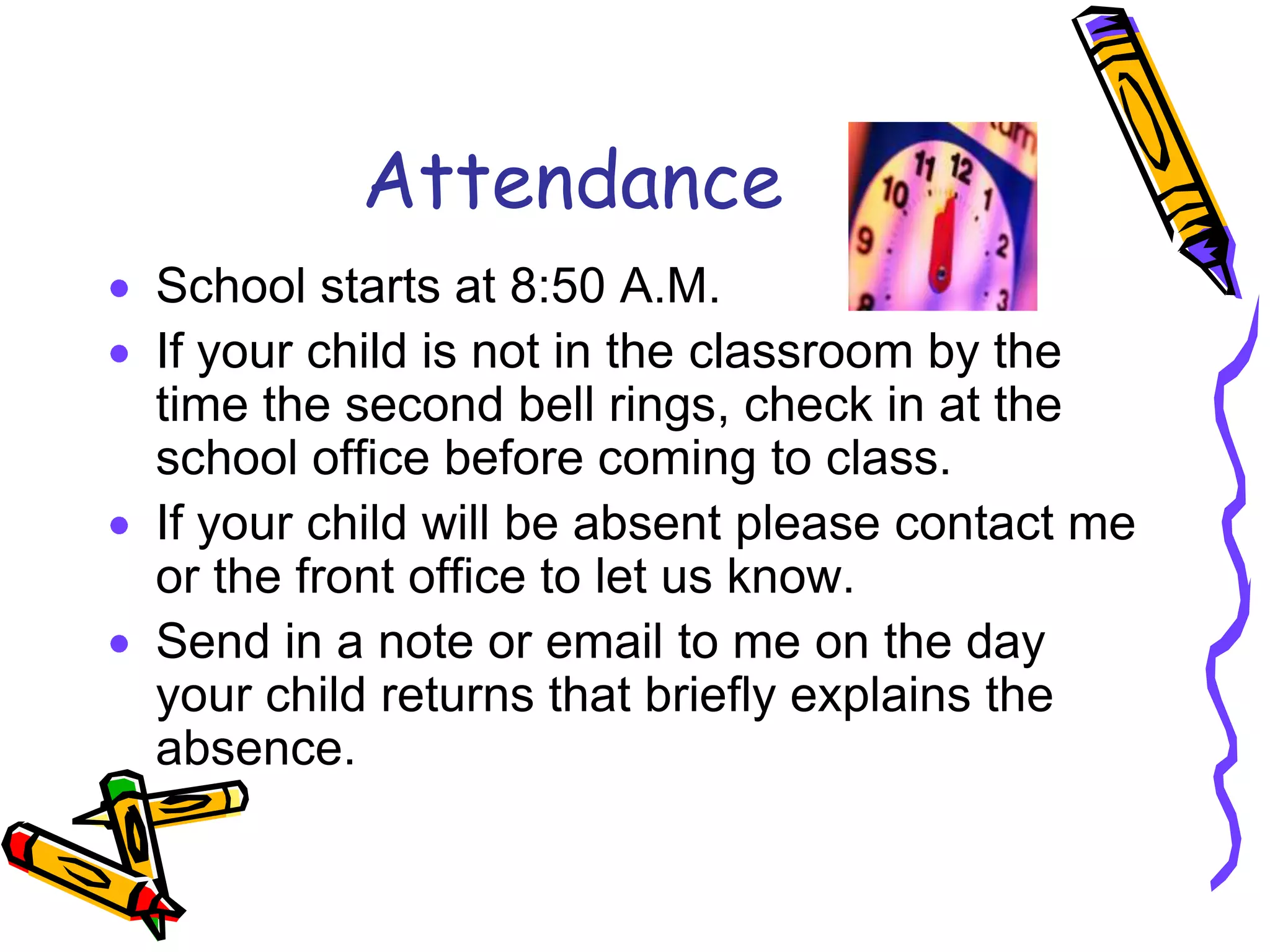 AttendanceSchool starts at 8:50 A.M. If your child is not in the classroom by the time the second bell rings, check in at the school office before coming to class.If your child will be absent please contact me or the front office to let us know.Send in a note or email to me on the day your child returns that briefly explains the absence.