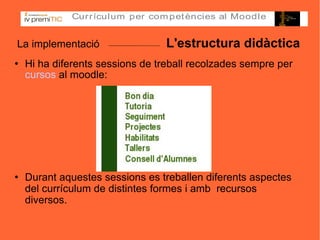 La implementació  L'estructura didàctica Hi ha diferents sessions de treball recolzades sempre per  cursos  al moodle: Durant aquestes sessions es treballen diferents aspectes del currículum de distintes formes i amb  recursos diversos. 
