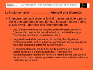 La implementació  Atenció a la diversitat Intentem que cada alumne faci el màxim possible a partir d'allò que sap, amb el seu ritme, a la seva manera i  amb el seu nivell. I per això ens fonamentem en: Les diferents maneres de treballar en les diverses sessions (classes d'exposició, de treball individual, de treball en grup, d'expressió, seminaris, assemblees, etc.)‏ La gran diversitat de propostes d'exercicis, desplegats en diferents formats, tant en paper (als prestatges de les aules) com en forma digital (als diferents cursos moodle). El seguiment tutorial (cada tutor de 12 alumnes té 2 hores de tutoria de grup i 3 d'individualitzades). A les tutories individualitzades recollim en forma de resum allò de què parlem: els acords i compromisos apareixen en una tasca del moodle a la qual l'alumne té accés. 