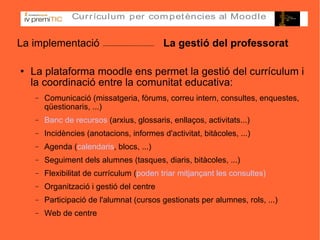 La implementació  La gestió del professorat La plataforma moodle ens permet la gestió del currículum i la coordinació entre la comunitat educativa: Comunicació (missatgeria, fòrums, correu intern, consultes, enquestes, qüestionaris, ...)‏ Banc de recursos  (arxius, glossaris, enllaços, activitats...)‏ Incidències (anotacions, informes d'activitat, bitàcoles, ...)‏ Agenda ( calendaris , blocs, ...)‏ Seguiment dels alumnes (tasques, diaris, bitàcoles, ...)‏ Flexibilitat de currículum  (poden triar mitjançant les consultes) ‏ Organització i gestió del centre Participació de l'alumnat (cursos gestionats per alumnes, rols, ...)‏ Web de centre 
