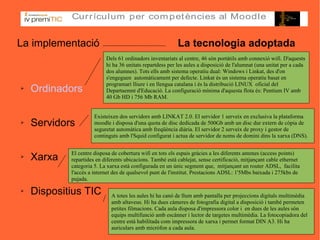La implementació  La tecnologia adoptada Ordinadors Servidors Xarxa Dispositius TIC Existeixen dos servidors amb LINKAT 2.0. El servidor 1 serveix en exclusiva la plataforma moodle i disposa d'una quota de disc dedicada de 500Gb amb un disc dur extern de còpia de seguretat automàtica amb freqüència diària. El servidor 2 serveix de proxy i gestor de continguts amb l'Squid configurat i actua de servidor de noms de domini dins la xarxa (DNS). Dels 61 ordinadors inventariats al centre, 46 són portàtils amb connexió wifi. D'aquests hi ha 36 unitats repartdess per les aules a disposició de l'alumnat (una unitat per a cada dos alumnes). Tots ells amb sistema operatiu dual: Windows i Linkat, des d'on s'engeguen  automàticament per defecte. Linkat és un sistema operatiu basat en programari lliure i en llengua catalana i és la distribució LINUX  oficial del Departaemnt d'Educació. La configuració mínima d'aquesta flota és: Pentium IV amb 40 Gb HD i 756 Mb RAM . El centre disposa de cobertura wifi en tots els espais gràcies a les diferents antenes (access points) repartides en diferents ubicacions. També està cablejat, sense certificació, mitjançant cable ethernet categoria 5. La xarxa està configurada en un únic segment que,  mitjançant un router ADSL,  facilita l'accés a internet des de qualsevol punt de l'institut. Prestacions ADSL: 1'5Mbs baixada i 275kbs de pujada. A totes les aules hi ha canó de llum amb pantalla per projeccions digitals multimèdia amb altaveus. Hi ha dues càmeres de fotografia digital a disposició i també permeten petites filmacions. Cada aula disposa d'impressora color i  en dues de les aules són equips multifunció amb escànner i lector de targetes multimèdia. La fotocopiadora del centre està habilitada com impressora de xarxa i permet format DIN A3. Hi ha auriculars amb micròfon a cada aula. 