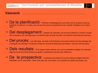 Valoració De la planificació:  Planificar el desplegament curricular amb el projecte actual ha significat un estímul i un repte, que ens han fet veure la necessitat de ser versàtils i flexibles en la nostra feina. Del desplegament:  Adaptar els materials i els recursos didàctics a l’entorn moodle ens ha ajudat a ser més rigorosos i a entendre que cal cedir el poder i la iniciativa d’aprendre als alumnes. Del procés:  Les dificultats, els èxits i les limitacions que estem trobant ens fan plantejar els continguts, els mètodes i l’avaluació. Estem en procés de feed-back permanent i això és molt enriquidor.  Dels resultats:  Hi ha alguns èxits evidents com ara la competència digital i la motivació. Algunes zones d’ombres també ens ajuden a qüestionar el procés per millorar-lo. De  la prospectiva:  L’evidència que estem en el camí adequat malgrat totes les dificultats, ens fa optimistes. Tenim molt més clar, ara mateix, com afrontar els reptes del proper curs.  