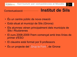 Contextualizació   Institut de Sils És un centre públic de nova creació Està situat al municipi de Sils (Girona)‏ Els alumnes vénen principalment dels municipis de Sils i Riudarenes El curs 2008-2009 l'hem començat amb tres línies de primer d'ESO El claustre està format por 9 professors És un projecte del “ Grup la Font ”, de Girona   