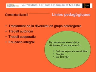 Contextualizació   Línies pedagògiques Tractament de la diversitat en grups heterogenis Treball autònom Treball cooperatiu Educació integral Els nostres tres eixos bàsics d'intervenció innovadora són:  l'educació per a la sensibilitat l'anglès les TIC-TAC 