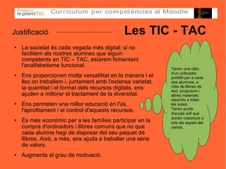 Justificació   Les TIC - TAC La societat és cada vegada més digital: si no facilitem als nostres alumnes que siguin competents en TIC – TAC, estarem fomentant l'analfabetisme funcional. Ens proporcionen molta versatilitat en la manera I el lloc on treballem i, juntament amb l'extensa varietat, la quantitat i el format dels recursos digitals, ens ajuden a millorar el tractament de la diversitat. Ens permeten una millor educació en l'ús, l'aprofitament i el control d'aquests recursos. És més econòmic per a les famílies participar en la compra d'ordinadors i llibres comuns que no que cada alumne hagi de disposar del seu paquet de llibres. Això, a més, ens ajuda a treballar una sèrie de valors. Augmenta el grau de motivació. Tenim una ràtio d'un ordinador portàtil per a cada dos alumnes, a més de llibres de text, projectors i altres materials repartits a totes les aules. Tenim punts d'accés wifi que donen cobertura a tots els espais del centre. 