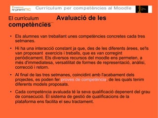El currículum   Avaluació de les competències Els alumnes van treballant unes competències concretes cada tres setmanes. Hi ha una interacció constant ja que, des de les diferents àrees, se'ls van proposant  exercicis i treballs, que es van corregint periòdicament. Els diversos recursos del moodle ens permeten, a més d'immediatesa, versatilitat de formes de representació, anàlisi, correcció i retorn. Al final de las tres setmanes, coincidint amb l'acabament dels projectes, es poden fer  proves de competència , de les quals tenim diferents models proposats. Cada competència avaluada té la seva qualificació depenent del grau de consecució. El sistema de gestió de qualificacions de la plataforma ens facilita el seu tractament.   