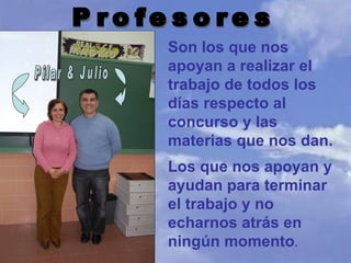 Pilar & Julio Profesores Son los que nos apoyan a realizar el trabajo de todos los días respecto al concurso y las materias que nos dan. Los que nos apoyan y ayudan para terminar el trabajo y no echarnos atrás en ningún momento . 