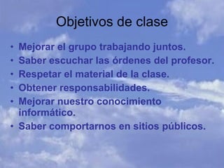 Mejorar el grupo trabajando juntos. Saber escuchar las órdenes del profesor. Respetar el material de la clase. Obtener responsabilidades. Mejorar nuestro conocimiento informático. Saber comportarnos en sitios públicos. Objetivos de clase 