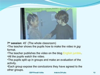 7 th  session : 45` (The whole classroom) The teacher shows the pupils how to make the video in  jpg  format. The teacher publishes the video on the blog  English jumble . All the pupils watch the video. The pupils split up in groups and make an evaluation of the activity. Each group expose the conclusions they have agreed to the other groups. 