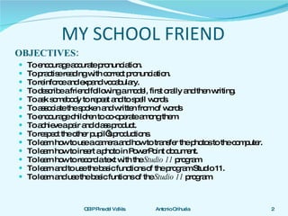 MY SCHOOL FRIEND OBJECTIVES: To encourage accurate pronunciation. To practise reading with correct pronunciation. To reinforce and expand vocabulary. To describe a friend following a model, first orally and then writing.  To ask somebody to repeat and to spell words. To associate the spoken and written from of words  To encourage children to co-operate among them. To achieve a pair and class product. To respect the other pupil’s productions. To learn how to use a camera and how to transfer the photos to the computer. To learn how to insert a photo in PowerPoint document. To learn how to record a text with the  Studio 11  program To learn and to use the basic functions of the program Studio 11. To learn and use the basic funtions of the  Studio 11  program. 