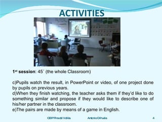 ACTIVITIES 1 st  session :   45´   (the whole Classroom) Pupils watch the result, in PowerPoint or video, of one project done by pupils on previous years. When they finish watching, the teacher asks them if they’d like to do something similar and propose if they would like to describe one of his/her partner in the classroom. The pairs are made by means of a game in English.  