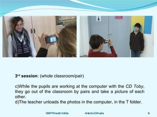 3 rd  session : (whole classroom/pair) While the pupils are working at the computer with the  CD Toby , they go out of the classroom by pairs and take a picture of each other. The teacher unloads the photos in the computer, in the T folder.  