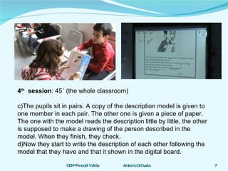 4 th   session : 45´ (the whole classroom) The pupils sit in pairs. A copy of the description model is given to one member in each pair. The other one is given a piece of paper. The one with the model reads the description little by little, the other is supposed to make a drawing of the person described in the model. When they finish, they check. Now they start to write the description of each other following the model that they have and that it shown in the digital board. 