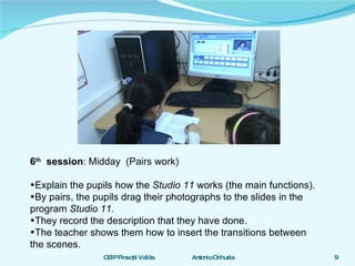 6 th   session : Midday  (Pairs work) Explain the pupils how the  Studio 11  works (the main functions). By pairs, the pupils drag their photographs to the slides in the program  Studio 11. They record the description that they have done.  The teacher shows them how to insert the transitions between the scenes. 