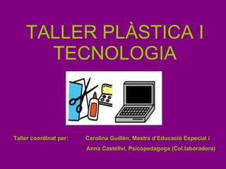 TALLER PLÀSTICA I TECNOLOGIA Taller coordinat per:  Carolina Guillén, Mestra d’Educació Especial i Anna Castellví, Psicopedagoga (Col.laboradora) 
