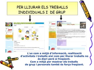 PER LLIURAR ELS TREBALLS  INDIVIDUALS I  DE GRUP  L'us com a mitjà d'informació, realització d'activitats i treballs així com per lliurar treballs no és diari però si freqüent.  Com a mitjà per mostrar els treballs  de grup i personals també és força freqüent. 