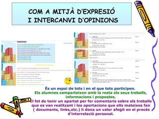 COM A MITJÀ D’EXPRESIÓ  I INTERCANVI D’OPINIONS És un espai de tots i en el que tots participen.  Els alumnes comparteixen amb la resta els seus treballs, informacions i propostes. El fet de tenir un apartat per fer comentaris sobre els treballs que es van realitzant i les aportacions que ells mateixos fan ( documents, links,etc.) li dona un valor afegit en el procés d'interrelació personal. 