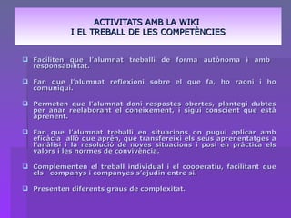 ACTIVITATS AMB LA WIKI  I EL TREBALL DE LES COMPETÈNCIES Faciliten que l’alumnat treballi de forma autònoma i amb  responsabilitat. Fan que l’alumnat reflexioni sobre el que fa, ho raoni i ho comuniqui. Permeten que l’alumnat doni respostes obertes, plantegi dubtes per anar reelaborant el coneixement, i sigui conscient que està aprenent. Fan que l’alumnat treballi en situacions on pugui aplicar amb eficàcia  allò que aprèn, que transfereixi els seus aprenentatges a l’anàlisi i la resolució de noves situacions i posi en pràctica els valors i les normes de convivència. Complementen el treball individual i el cooperatiu, facilitant que els  companys i companyes s’ajudin entre si. Presenten diferents graus de complexitat. 