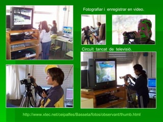 Fotografiar i  enregistrar en video. Circuït  tancat  de  televisió. http://www.xtec.net/ceipalfes/Basseta/fotos/observant/thumb.html 
