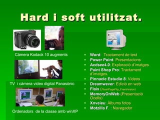 Hard i soft utilitzat. Word :  Tractament de text Power Point : Presentacions Acdsee4.0 :  Exploració d’imatges Paint Shop Pro :  Tractament d’imatges. Pinnacle Estudio 8 :  Videos Dreamwever :  Edició en web   Flaix   ( FlashPageFlip_FreeVersion)   MemoryOnWeb   (Presentació Ocells) Xnveieu :  Àlbums fotos Motzilla F . :  Navegador Càmera Kodack 10 augments TV  i càmera video digital Panasònic Ordenadors  de la classe amb winXP 