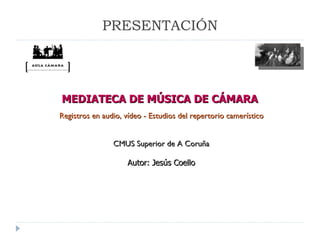 MEDIATECA DE MÚSICA DE CÁMARA  CMUS Superior de A Coruña Autor: Jesús Coello Registros en audio, vídeo - Estudios del repertorio camerístico PRESENTACIÓN 
