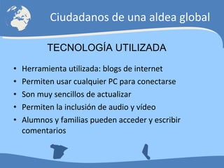 Herramienta utilizada: blogs de internet Permiten usar cualquier PC para conectarse Son muy sencillos de actualizar Permiten la inclusión de audio y vídeo Alumnos y familias pueden acceder y escribir comentarios Ciudadanos de una aldea global TECNOLOGÍA UTILIZADA 