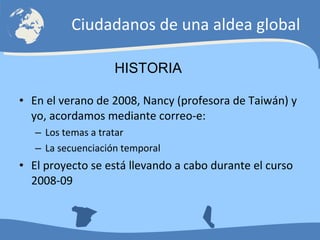 En el verano de 2008, Nancy (profesora de Taiwán) y yo, acordamos mediante correo-e: Los temas a tratar La secuenciación temporal El proyecto se está llevando a cabo durante el curso 2008-09 Ciudadanos de una aldea global HISTORIA 