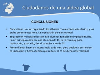 Nancy tiene un club organizado los sábados con alumnos voluntarios, y los graba durante esta hora. La implicación de ellos es total Yo grabo en mi horario lectivo. Mis alumnos también se implican mucho. En un principio comencé con alumnos de 4º, pero con muy poca motivación, y por ello, decidí cambiar a los de 1º Pretendíamos hacer un intercambio cada mes, pero debido al currículum es imposible, y hemos tenido que reducir el nº de dichos intercambios Ciudadanos de una aldea global CONCLUSIONES 