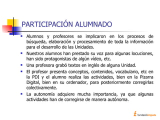 PARTICIPACIÓN ALUMNADO Alumnos y profesores se implicaron en los procesos de búsqueda, elaboración y procesamiento de toda la información para el desarrollo de las Unidades. Nuestros alumnos han prestado su voz para algunas locuciones, han sido protagonistas de algún vídeo, etc. Una profesora grabó textos en inglés de alguna Unidad. El profesor presenta conceptos, contenidos, vocabulario, etc en la PDI y el alumno realiza las actividades, bien en la Pizarra Digital, bien en su ordenador, para posteriormente corregirlas colectivamente. La autonomía adquiere mucha importancia, ya que algunas actividades han de corregirse de manera autónoma. 