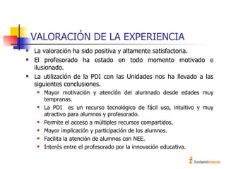 VALORACIÓN DE LA EXPERIENCIA La valoración ha sido positiva y altamente satisfactoria. El profesorado ha estado en todo momento motivado e ilusionado. La utilización de la PDI con las Unidades nos ha llevado a las siguientes conclusiones. Mayor motivación y atención del alumnado desde edades muy tempranas. La PDI  es un recurso tecnológico de fácil uso, intuitivo y muy atractivo para alumnos y profesorado. Permite el acceso a múltiples recursos compartidos. Mayor implicación y participación de los alumnos. Facilita la atención de alumnos con NEE. Interés entre el profesorado por la innovación educativa. 
