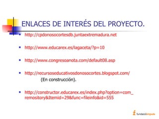 ENLACES DE INTERÉS DEL PROYECTO. http://cpdonosocortesdb.juntaextremadura. net http:// www . educarex .es/ lagaceta /?p=10 http://www.congresoanota.com/default08. asp http:// recursoseducativosdonosocortes . blogspot . com /   (En construcción). http://constructor. educarex .es/ index . php ? option = com _ remository & Itemid =29& func = fileinfo &id=555 