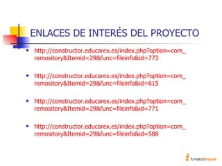 ENLACES DE INTERÉS DEL PROYECTO http://constructor. educarex .es/ index . php ? option = com _ remository & Itemid =29& func = fileinfo &id=773 http://constructor. educarex .es/ index . php ? option = com _ remository & Itemid =29& func = fileinfo &id=615 http://constructor. educarex .es/ index . php ? option = com _ remository & Itemid =29& func = fileinfo &id=771 http://constructor. educarex .es/ index . php ? option = com _ remository & Itemid =29& func = fileinfo &id=588 