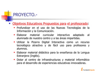 PROYECTO.- Objetivos Educativos Propuestos para   el profesorado : Profundizar en el uso de las Nuevas Tecnologías de la Información y la Comunicación. Elaborar material curricular interactivo adaptado al alumnado de nuestro centro y a las áreas impartidas. Utilizar la Pizarra Digital Interactiva como un recurso tecnológico atractivo y de fácil uso para profesores y alumnos. Elaborar material didáctico para la enseñanza de la Lengua Extranjera (Inglés). Dotar al centro de infraestructuras y material informático para el desarrollo de experiencias educativas innovadoras. 