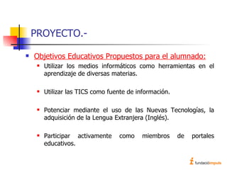 PROYECTO.- Objetivos Educativos Propuestos para el alumnado: Utilizar los medios informáticos como herramientas en el aprendizaje de diversas materias. Utilizar las TICS como fuente de información. Potenciar mediante el uso de las Nuevas Tecnologías, la adquisición de la Lengua Extranjera (Inglés). Participar activamente como miembros de portales educativos. 