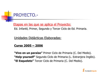 PROYECTO.- Etapas en las que se aplica el Proyecto: Ed. Infantil, Primer, Segundo y Tercer Ciclo de Ed. Primaria. Unidades Didácticas Elaboradas: Curso 2005 – 2006 “ Vivo en un paraíso”  Primer Ciclo de Primaria (C. Del Medio). “ Help yourself”  Segundo Ciclo de Primaria (L. Extranjera Inglés). “ El Esqueleto”  Tercer Ciclo de Primaria (C. Del Medio). 