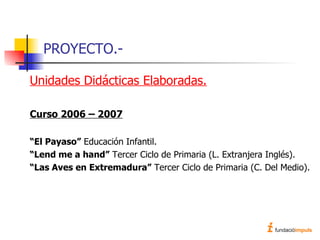 PROYECTO.- Unidades Didácticas Elaboradas. Curso 2006 – 2007 “ El Payaso”  Educación Infantil. “ Lend me a hand”  Tercer Ciclo de Primaria (L. Extranjera Inglés). “ Las Aves en Extremadura”  Tercer Ciclo de Primaria (C. Del Medio). 