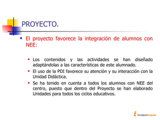 PROYECTO. El proyecto favorece la integración de alumnos con NEE: Los contenidos y las actividades se han diseñado adaptándolas a las características de este alumnado. El uso de la PDI favorece su atención y su interacción con la Unidad Didáctica. Se ha tenido en cuenta a todos los alumnos con NEE del centro, puesto que dentro del Proyecto se han elaborado Unidades para todos los ciclos educativos.  