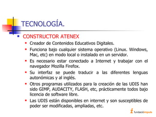 TECNOLOGÍA. CONSTRUCTOR ATENEX Creador de Contenidos Educativos Digitales. Funciona bajo cualquier sistema operativo (Linux. Windows, Mac, etc) en modo local o instalado en un servidor. Es necesario estar conectado a Internet y trabajar con el navegador Mozilla Firefox. Su interfaz se puede traducir a las diferentes lenguas autonómicas y al inglés. Otros programas utilizados para la creación de las UDIS han sido GIMP, AUDACITY, FLASH, etc, prácticamente todos bajo licencia de software libre. Las UDIS están disponibles en internet y son susceptibles de poder ser modificadas, ampliadas, etc. 
