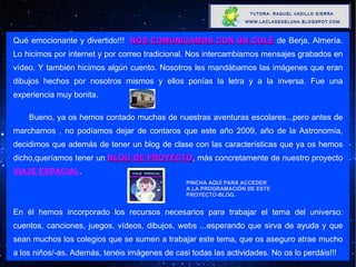 Qué emocionante y divertido!!!  NOS COMUNICAMOS CON UN COLE  de Berja, Almería. Lo hicimos por internet y por correo tradicional. Nos intercambiamos mensajes grabados en vídeo. Y también hicimos algún cuento. Nosotros les mandábamos las imágenes que eran dibujos hechos por nosotros mismos y ellos ponías la letra y a la inversa. Fue una experiencia muy bonita. Bueno, ya os hemos contado muchas de nuestras aventuras escolares...pero antes de marcharnos , no podíamos dejar de contaros que este año 2009, año de la Astronomía, decidimos que además de tener un blog de clase con las características que ya os hemos dicho,queríamos tener un  BLOG DE PROYECTO , más concretamente de nuestro proyecto  VIAJE ESPACIAL . En él hemos incorporado los recursos necesarios para trabajar el tema del universo: cuentos, canciones, juegos, vídeos, dibujos, webs ...esperando que sirva de ayuda y que sean muchos los colegios que se sumen a trabajar este tema, que os aseguro atrae mucho a los niños/-as. Además, tenéis imágenes de casi todas las actividades. No os lo perdáis!!! PINCHA AQUÍ PARA ACCEDER A LA PROGRAMACIÓN DE ESTE PROYECTO-BLOG. 