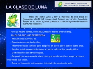 LA CLASE DE LUNA WWW.LACLASEDELUNA.BLOGSPOT.COM Hace ya mucho tiempo, en el 2007, Raquel decidió crear un blog.  UN BLOG QUE NOS PERMITIERA:   - Motivar a los alumnos/-as. - Comunicarnos con las familias. - Plasmar nuestros trabajos para después, en clase, poder debatir sobre ellos. - Ampliar nuestros conocimientos o ,al menos, reforzar los ya adquiridos. - Comunicarnos con otros colegios. - Proporcionar recursos educativos para que los alumnos/-as  tengan acceso a    ellos desde sus casas . - Pasar un buen rato, entretenidos, disfrutado de nuestro día a día. Hola, me llamo Luna y soy la mascota de una clase de Educación Infantil del colegio José Antonio de Laredo, Cantabria. Raquel es su tutora y juntas queremos contaros algunas de nuestras aventuras escolares. 