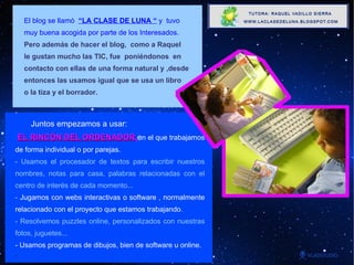 El blog se llamó  “LA CLASE DE LUNA “  y  tuvo muy buena acogida por parte de los Interesados.  Pero además de hacer el blog,  como a Raquel  le gustan mucho las TIC, fue  poniéndonos  en  contacto con ellas de una forma natural y ,desde  entonces las usamos igual que se usa un libro o la tiza y el borrador.  . Juntos empezamos a usar:   EL RINCÓN DEL ORDENADOR , e n el que trabajamos de forma individual o por parejas.  - Usamos el procesador de textos para escribir nuestros nombres, notas para casa, palabras relacionadas con el centro de interés de cada momento... -  Jugamos con webs interactivas o software , normalmente relacionado con el proyecto que estamos trabajando . - Resolvemos puzzles online, personalizados con nuestras fotos, juguetes... - Usamos programas de dibujos, bien de software u online. . 