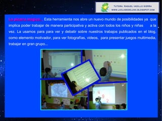 La pizarra mágica:  ,   Esta herramienta nos abre un nuevo mundo de posibilidades ya  que implica poder trabajar de manera participativa y activa con todos los niños y niñas  a la vez. La usamos para para ver y debatir sobre nuestros trabajos publicados en el blog, como elemento motivador, para ver fotografías, videos,  para presentar juegos multimedia, trabajar en gran grupo...   